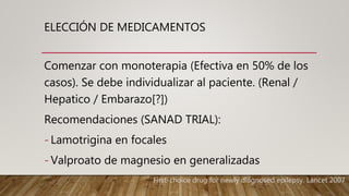 ELECCIÓN DE MEDICAMENTOS
Comenzar con monoterapia (Efectiva en 50% de los
casos). Se debe individualizar al paciente. (Renal /
Hepatico / Embarazo[?])
Recomendaciones (SANAD TRIAL):
- Lamotrigina en focales
- Valproato de magnesio en generalizadas
First-choice drug for newly diagnosed epilepsy. Lancet 2007.
 
