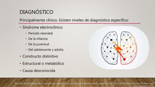 DIAGNÓSTICO
Principalmente clínico. Existen niveles de diagnóstico especifico:
• Síndrome electroclínico
• Periodo neonatal
• De la infancia
• De la juventud
• Del adolescente y adulto
• Constructo distintivo
• Estructural o metabólico
• Causa desconocida
Revised terminology and concepts for organization of seizures and epilepsies: report of the ILAE Commission on Classification and
Terminology, 2010.
 