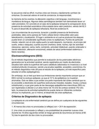 la secuencia ictal es difícil, muchas crisis son breves y rápidamente cambian de
síntomas. Es esencial valorar el nivel de conciencia, la responsividad,
la memoria de los eventos, la alteración cognitiva o del lenguaje, incontinencia o
mordedura de lengua. Algunos datos semiológicos también han demostrado tener un
valor pronóstico. En concreto en el caso de la epilepsia temporal la consignación de la
presencia de actividad automática crítica aislada tiene valor predictivo, siendo del 62,3
% para el desarrollo de epilepsia refractaria. Nivel de evidencia III.
Las circunstancias de ocurrencia, duración y posible presencia de fenómenos
postictales, tales como paresia de Todd o afasia tienen indiscutible valor para
lateralización y localización. El lugar o ambiente en el cual se producen los ataques
puede tener un considerable significado (crisis no epilépticas). Puntos de particular
interés: relación con el ciclo vigilia-sueño (si está despierto, durmiendo, al principio del
sueño, antes o después); cuando ocurren (mañana, tarde, noche); tipo de actividad
(descanso, ejercicio, cama, baño, comiendo, actividad intelectual, usando ordenador o
viendo televisión, alteración emocional); estado de salud (enfermedad sistémica o
fiebre reciente).
Electroencefalograma (EEG)
Es el método diagnóstico que permite la evaluación de los potenciales eléctricos
generados por la actividad cerebral, siendo registrados por medio de electrodos
situados bien sobre la superficie del cuero cabelludo (electrodos no invasivos) o a nivel
cerebral profundo (invasivos), siendo una prueba repetible, accesible y económica. Es
el método diagnóstico más útil para el estudio de la epilepsia y el más específico para
estudiar el córtex epileptogénico.
Sin embargo, es un test que tiene sus limitaciones siendo importante conocer que un
EEG normal no excluye epilepsia, ya que el 10 % de epilépticos no muestran
anomalías. Esto se debe a que existe una parte importante del córtex cerebral que no
es accesible a electrodos de superficie (estructuras mesiales, basales, ínsula y corteza
orbitofrontal) y a que gran parte de las descargas epileptiformes intercríticas (DEI) no
son registradas si afectan a un área menor de 10 cm2 de corteza cerebral. Por otro
lado, la presencia de actividad epileptiforme puede darse en diferentes contextos
clínicos no implicando, por sí misma, el desarrollo de crisis epilépticas.
Criterios de Diagnostico de epilepsia
La epilepsia es una enfermedad cerebral que se define por cualquiera de las siguientes
circunstancias:
1. Al menos dos crisis no provocadas (o reflejas) con > 24 h de separación.
2. Una crisis no provocada (o refleja) y una probabilidad de presentar nuevas crisis
durante los 10 años siguientes similar al riesgo general de recurrencia (al menos el 60
%) tras la aparición de dos crisis no provocadas.
 