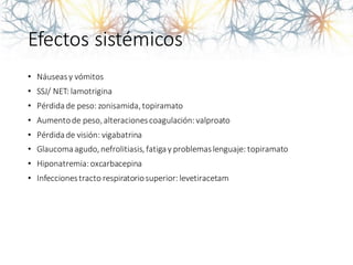 Efectos sistémicos
• Náuseasy vómitos
• SSJ/ NET: lamotrigina
• Pérdidade peso: zonisamida,topiramato
• Aumentode peso,alteracionescoagulación:valproato
• Pérdidade visión: vigabatrina
• Glaucomaagudo,nefrolitiasis, fatigay problemaslenguaje: topiramato
• Hiponatremia:oxcarbacepina
• Infeccionestracto respiratoriosuperior: levetiracetam
 