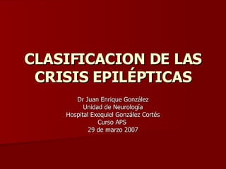 CLASIFICACION DE LAS CRISIS EPILÉPTICAS Dr Juan Enrique González Unidad de Neurología  Hospital Exequiel González Cortés Curso APS  29 de marzo 2007 