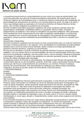 I
I
INSTITUTO DE SAÚDE MENTAL
R. Dr. Souza Alves, 327 - Centro - Taubaté - SP
Tel: (12) 3632-1794 E-mail: isam-instituto@isam-instituto.com.br
Site: www.isam-instituto.com.br
ISAM- Instituto de Saúde Mental
e ocupacional proporcional ao comprometimento do juízo crítico e às crises de explosividade, fato
muito mais atenuado nos casos de Transtornos Explosivo Intermitente. De maneira geral, tanto a
Síndrome Orgânica da Personalidade como o Transtornos Explosivo Intermitente são modalidades de
personalidade que proporcionam ao indivíduo uma maneira própria de existir, de reagir e de sentir a
vida e cuja etiologia supõe-se associada à um transtorno disrítmico do Sistema Nervoso Central,
porém, sem menção obrigatória da existência de convulsões.
De todo complexo sintomático associado à epilepsia, três sinais receberam atenção maior dos
pesquisadores: irritabilidade, instabilidade afetiva e viscosidade. Nenhum deles, entretanto, é
patognomônico da epilepsia e nem tampouco obrigatório nos pacientes epilépticos. Mais apropriado
seria considerá-los como componentes de uma vasta constelação caracterológica, na maioria das
vezes compatível com uma boa manutenção da vida gregária, mas possíveis de uma abordagem
psiquiátrica, sempre que esta modalidade de personalidade fizer sofrer o indivíduo ou aqueles que o
rodeiam.
Classificação e Diagnóstico
Devemos considerar a epilepsia sob dois pontos de vista: primeiramente como um conjunto sindrômico
de sinais e sintomas psíquicos e, em segundo, como possibilidade de manifestação da potencialidade
epiléptica sob a forma de crises clínicas definidas, desde a clássica convulsão generalizada até
pequenos sintomas sensitivos, cognitivos ou psicomotores.
No caso de ser abordado o conjunto sindrômico do paciente disrítmico há que se compreender o
epiléptico, com sua maneira de ser e sua personalidade. No caso da caracterização clínica das crises
procura-se compreender a epilepsia, com seu quadro clínico, curso e evolução. Interessa à psiquiatria
a abordagem do epiléptico em geral e das epilepsias com peculiar expressão psíquica. As demais
formas são melhor estudadas pela neurologia.
As epilepsias podem ser Parciais ou Generalizadas. As epilepsias ditas Parciais são aquelas que
comprometem apenas um dos hemisférios cerebrais. Entre elas, serão consideradas Parciais Simples
sempre que não houver comprometimento da consciência e, ao contrário, Parciais Complexas
havendo tal comprometimento. São Generalizadas as epilepsias que afetam ambos hemisférios
cerebrais e, tal como as parciais, podem ser Convulsivas e não-Convulsivas.
I - EPILEPSIA PARCIAL
Simples
Complexa
II - EPILEPSIA GENERALIZADA
Convulsiva
Não Convulsiva
Entre as crises epilépticas interessa particularmente à psiquiatria, a Crise Parcial com Sintomatologia
Psíquica. Estas crises podem se manifestar em forma de distúrbios paroxísticos da linguagem com
crises de afasia transitórias, podem apresentar lapsos paroxísticos de memória, sensações de "dêjà
vu"ou de "jamais vu". Não raras vezes há queixas de distorções na percepção dos objetos, ora
percebidos como aumentados ora como diminuídos, disformes, mudados de posição, etc.
Outras peculiaridades podem estar presentes nas Crises Parciais com Sintomatologia Psíquica, como
por exemplo, as modificações paroxísticas do humor e do afeto, sensações de prazer e desprazer,
episódios súbitos e imotivados de depressão e raiva, de medo e terror. O início e o término destas
manifestações é, via de regra, abrupto e, freqüentemente, existem outros sinais sugestivos de disritmia
concomitantes.
É de primordial importância ao clínico ter noção dessas alterações sensoperceptivas e emocionais
conseqüentes à epilepsia. Estas são situações que despertam, na maioria dos psiquiatras, uma
grande inclinação à utilização de antipsicóticos e/ou antidepressivos mas que, não obstante,
respondem muito melhor ao uso de anticonvulsivantes, notadamente a carbamazepina.
Quando estas Crises Parciais são Complexas as alterações da consciência podem dar-se sob a forma
 