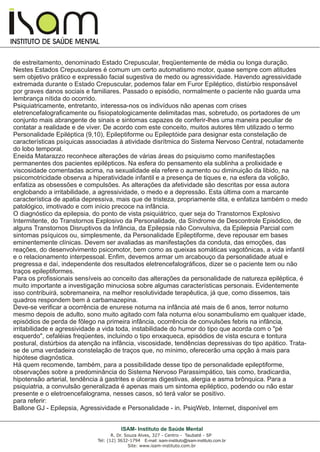 I
I
INSTITUTO DE SAÚDE MENTAL
R. Dr. Souza Alves, 327 - Centro - Taubaté - SP
Tel: (12) 3632-1794 E-mail: isam-instituto@isam-instituto.com.br
Site: www.isam-instituto.com.br
ISAM- Instituto de Saúde Mental
de estreitamento, denominado Estado Crepuscular, freqüentemente de média ou longa duração.
Nestes Estados Crepusculares é comum um certo automatismo motor, quase sempre com atitudes
sem objetivo prático e expressão facial sugestiva de medo ou agressividade. Havendo agressividade
extremada durante o Estado Crepuscular, podemos falar em Furor Epiléptico, distúrbio responsável
por graves danos sociais e familiares. Passado o episódio, normalmente o paciente não guarda uma
lembrança nítida do ocorrido.
Psiquiatricamente, entretanto, interessa-nos os indivíduos não apenas com crises
eletrencefalograficamente ou fisiopatologicamente delimitadas mas, sobretudo, os portadores de um
conjunto mais abrangente de sinais e sintomas capazes de conferir-lhes uma maneira peculiar de
contatar a realidade e de viver. De acordo com este conceito, muitos autores têm utilizado o termo
Personalidade Epiléptica (9,10), Epileptiforme ou Epileptóide para designar esta constelação de
características psíquicas associadas à atividade disrítmica do Sistema Nervoso Central, notadamente
do lobo temporal.
Eneida Matarazzo reconhece alterações de várias áreas do psiquismo como manifestações
permanentes dos pacientes epilépticos. Na esfera do pensamento ela sublinha a prolixidade e
viscosidade comentadas acima, na sexualidade ela refere o aumento ou diminuição da libido, na
psicomotricidade observa a hiperatividade infantil e a presença de tiques e, na esfera da volição,
enfatiza as obsessões e compulsões. As alterações da afetividade são descritas por essa autora
englobando a irritabilidade, a agressividade, o medo e a depressão. Esta última com a marcante
característica de apatia depressiva, mais que de tristeza, propriamente dita, e enfatiza também o medo
patológico, imotivado e com início precoce na infância.
O diagnóstico da epilepsia, do ponto de vista psiquiátrico, quer seja do Transtornos Explosivo
Intermitente, do Transtornos Explosivo da Personalidade, da Síndrome de Descontrole Episódico, de
alguns Transtornos Disruptivos da Infância, da Epilepsia não Convulsiva, da Epilepsia Parcial com
sintomas psíquicos ou, simplesmente, da Personalidade Epileptiforme, deve repousar em bases
eminentemente clínicas. Devem ser avaliadas as manifestações da conduta, das emoções, das
reações, do desenvolvimento psicomotor, bem como as queixas somáticas vagotônicas, a vida infantil
e o relacionamento interpessoal. Enfim, devemos armar um arcabouço da personalidade atual e
pregressa e daí, independente dos resultados eletrencefalográficos, dizer se o paciente tem ou não
traços epileptiformes.
Para os profissionais sensíveis ao conceito das alterações da personalidade de natureza epiléptica, é
muito importante a investigação minuciosa sobre algumas características personais. Evidentemente
isso contribuirá, sobremaneira, na melhor resolutividade terapêutica, já que, como dissemos, tais
quadros respondem bem à carbamazepina.
Deve-se verificar a ocorrência de enurese noturna na infância até mais de 6 anos, terror noturno
mesmo depois de adulto, sono muito agitado com fala noturna e/ou sonambulismo em qualquer idade,
episódios de perda de fôlego na primeira infância, ocorrência de convulsões febris na infância,
irritabilidade e agressividade a vida toda, instabilidade do humor do tipo que acorda com o "pé
esquerdo", cefaléias freqüentes, incluindo o tipo enxaqueca, episódios de vista escura e tontura
postural, distúrbios da atenção na infância, viscosidade, tendências depressivas do tipo apático. Trata-
se de uma verdadeira constelação de traços que, no mínimo, oferecerão uma opção à mais para
hipótese diagnóstica.
Há quem recomende, também, para a possibilidade desse tipo de personalidade epileptiforme,
observações sobre a predominância do Sistema Nervoso Parassimpático, tais como, bradicardia,
hipotensão arterial, tendência à gastrites e úlceras digestivas, alergia e asma brônquica. Para a
psiquiatria, a convulsão generalizada é apenas mais um sintoma epiléptico, podendo ou não estar
presente e o eletroencefalograma, nesses casos, só terá valor se positivo.
para referir:
Ballone GJ - Epilepsia, Agressividade e Personalidade - in. PsiqWeb, Internet, disponível em
 