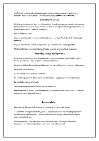 insuficiencia hepática, además puede causar alteraciones cutáneas , principalmente es
síndrome de STEVEN JHONSON. También puede producir SANGRADO GINGIVAL.

                                    CARBAMACEPINA(CBZ)

Medicamento de primera línea en crisis parciales. También se usa como monoterapia. Aunque
tiene sus limitaciones, es el medicamento uno A en las crisis generalizadas, principalmente las
que empiezan focales y luego de generalizan.

Solo se da por VIA ORAL

Hay que tener cuidado en pacientes con problemas hepáticas. Puede producir enfermedad
hepática.

Hay que tener mucho cuidado con pacientes que estén tomando anticoagulantes.

NO tiene efectos en la mioclonia y las crisis de ausencia :al contrario , la empeoran!

                           Valproato.(AVP)/ ac.valproico.:
Medicamento de primera línea. Se usa también como monoterapia, esta indicado: tónico-
clónica generalizada , crisis parciales y las crisis mioclonicas .

Generalmente la carbamazepina y el valproato son los medicamentos viejos que más se usan.

La dosis de mantenimiento:

500 ml. Cada 8 o cada 12 horas en adultos.

De 10 a 30 mg , en niños. Se comienza con dosis bajas y luego se va aumentando la dosis.

Es uno de los más en la infancia.

También se usa endovenosa pero en nuestro país no hay .

Complicaciones: lo mismo. Enfermedad hepática, enfermedad reacción cutánea. El síndrome
esteven Johnson no es tan frecuente .




                                      Fenobarbital:
Es excelente, fue uno de los primeros con que se comenzó a trabajar.

Se utiliza las crisis generalizadas, pero …no es tan ampliamente utilizado por producir
retardo mental y somnolencia... mareos, visión borrosa, diplopía, ataxia(cuando hay una
sobredosificación) , etc.

Se usa para sedar, …en pacientes con trastornos mentales. Que tienen convulsiones
frecuentes y sus efectos secundarios no le hacen nada .obviamente!
 
