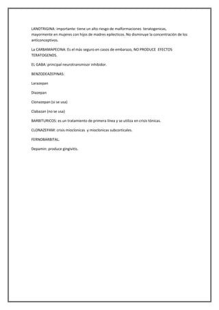 LANOTRIGINA: importante: tiene un alto riesgo de malformaciones teratogenicas,
mayormente en mujeres con hijos de madres epilecticos. No disminuye la concentración de los
anticonceptivos.

La CARBAMAPECINA: Es el más seguro en casos de embarazo, NO PRODUCE EFECTOS
TERATOGENOS.

EL GABA: principal neurotransmisor inhibidor.

BENZODEAZEPINAS:

Larazepan

Diazepan

Clonazepan (si se usa)

Clabazan (no se usa)

BARBITURICOS: es un tratamiento de primera línea y se utiliza en crisis tónicas.

CLONAZEPAM: crisis mioclonicas y mioclonicas subcorticales.

FERNOBARBITAL.

Depamin: produce gingivitis.
 