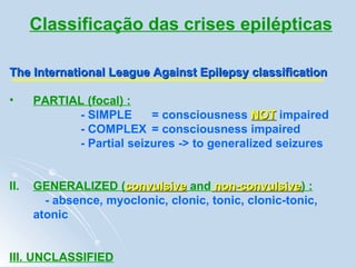Classificação das crises epilépticas The International League Against Epilepsy classification   PARTIAL (focal) :   - SIMPLE  = consciousness  NOT  impaired - COMPLEX  = consciousness impaired - Partial seizures -> to generalized seizures II.  GENERALIZED ( convulsive  and  non-convulsive ) : - absence, myoclonic, clonic, tonic, clonic-tonic, atonic   III. UNCLASSIFIED 