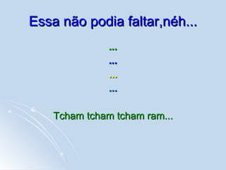 Essa não podia faltar,néh... ... ... ... ... Tcham tcham tcham ram... 