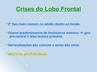 Crises do Lobo Frontal *  2° tipo mais comum no adulto dentre as focais. *   Ocorre predominancia de fenômenos motores    giro pre-central = área motora primária. *  Generalizações são comuns e auras são raras. * MARCHA JACKSONIANA 