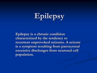Epilepsy
Epilepsy is a chronic condition
characterized by the tendency to
recurrent unprovoked seizures. A seizure
is a symptom resulting from paroxysmal
excessive discharges from neuronal cell
population.
 