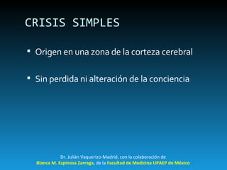 CRISIS SIMPLES Origen en una zona de la corteza cerebral Sin perdida ni alteración de la conciencia Dr. Julián Vaquerizo-Madrid, con la colaboración de Blanca M. Espinosa Zarraga , de la  Facultad de Medicina UPAEP de México 