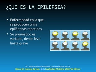¿QUE ES LA EPILEPSIA? Enfermedad en la que se producen crisis epilépticas repetidas Su pronóstico es variable, desde leve hasta grave Dr. Julián Vaquerizo-Madrid, con la colaboración de Blanca M. Espinosa Zarraga , de la  Facultad de Medicina UPAEP de México 