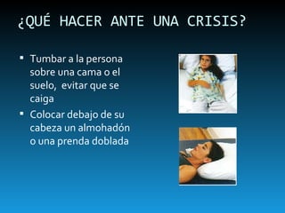 ¿QUÉ HACER ANTE UNA CRISIS? Tumbar a la persona sobre una cama o el suelo,  evitar que se caiga Colocar debajo de su cabeza un almohadón o una prenda doblada 