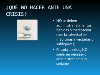 ¿QUÉ NO HACER ANTE UNA CRISIS? NO se deben administrar alimentos, bebidas o medicación (con la salvedad de medicinas inyectadas o subliguales) Pasada la crisis, NO suele ser necesario administrar ningún sedante 