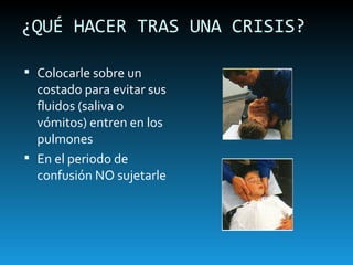 ¿QUÉ HACER TRAS UNA CRISIS? Colocarle sobre un costado para evitar sus fluidos (saliva o vómitos) entren en los pulmones En el periodo de confusión NO sujetarle 