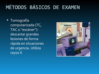 MÉTODOS BÁSICOS DE EXAMEN Tomografía computarizada (TC, TAC o “escáner”): descartar grandes lesiones de forma rápida en situaciones de urgencia. Utiliza rayos X 