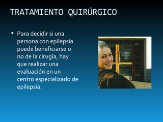 TRATAMIENTO QUIRÚRGICO Para decidir si una persona con epilepsia puede beneficiarse o no de la cirugía, hay que realizar una evaluación en un centro especializado de epilepsia. 