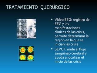 TRATAMIENTO QUIRÚRGICO Vídeo EEG: registro del EEG y las manifestaciones clínicas de las crisis, permite determinar la región en la que se inician las crisis SEPCT: mide el flujo sanguíneo cerebral y ayuda a localizar el inicio de las crisis 