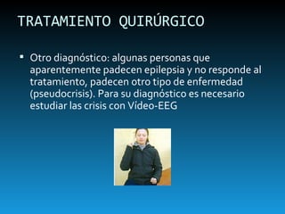 TRATAMIENTO QUIRÚRGICO Otro diagnóstico: algunas personas que aparentemente padecen epilepsia y no responde al tratamiento, padecen otro tipo de enfermedad (pseudocrisis). Para su diagnóstico es necesario estudiar las crisis con Vídeo-EEG 