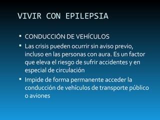 VIVIR CON EPILEPSIA CONDUCCIÓN DE VEHÍCULOS Las crisis pueden ocurrir sin aviso previo, incluso en las personas con aura. Es un factor que eleva el riesgo de sufrir accidentes y en especial de circulación Impide de forma permanente acceder la conducción de vehículos de transporte público o aviones 