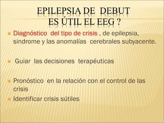 EPILEPSIA DE DEBUT
ES ÚTIL EL EEG ?
 Diagnóstico del tipo de crisis , de epilepsia,
sindrome y las anomalías cerebrales subyacente.
 Guiar las decisiones terapéuticas
 Pronóstico en la relación con el control de las
crisis
 Identificar crisis sútiles
 