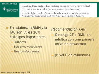  En adultos, la RMN y la
TAC son útiles 10%
hallazgos importantes
 Tumores
 Lesiones vasculares
 Neuro-infecciones
Recomendación AAN
 Obtenga CT o RMN en
adultos con una primera
crisis no-provocada
 (Nivel B de evidencia)
21
Krumholz et al, Neurology 2007
 