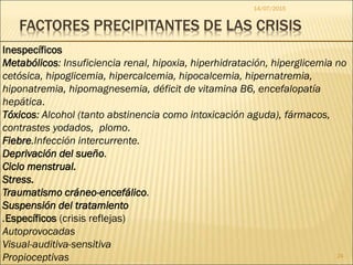 FACTORES PRECIPITANTES DE LAS CRISIS
Inespecíficos
Metabólicos: Insuficiencia renal, hipoxia, hiperhidratación, hiperglicemia no
cetósica, hipoglicemia, hipercalcemia, hipocalcemia, hipernatremia,
hiponatremia, hipomagnesemia, déficit de vitamina B6, encefalopatía
hepática.
Tóxicos: Alcohol (tanto abstinencia como intoxicación aguda), fármacos,
contrastes yodados, plomo.
Fiebre.Infección intercurrente.
Deprivación del sueño.
Ciclo menstrual.
Stress.
Traumatismo cráneo-encefálico.
Suspensión del tratamiento
.Específicos (crisis reflejas)
Autoprovocadas
Visual-auditiva-sensitiva
Propioceptivas
14/07/2015
24
 