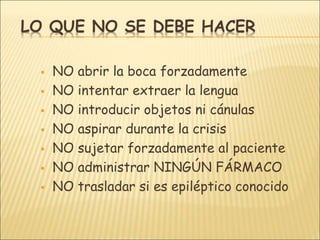 LO QUE NO SE DEBE HACER
 NO abrir la boca forzadamente
 NO intentar extraer la lengua
 NO introducir objetos ni cánulas
 NO aspirar durante la crisis
 NO sujetar forzadamente al paciente
 NO administrar NINGÚN FÁRMACO
 NO trasladar si es epiléptico conocido
 
