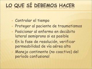 LO QUE SÍ DEBEMOS HACER
 Controlar el tiempo
 Proteger al paciente de traumatismos
 Posicionar al enfermo en decúbito
lateral semiprono si es posible
 En la fase de resolución, verificar
permeabilidad de vía aérea alta
 Manejo continente (no coactivo) del
período confusional
 