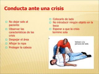 Conducta ante una crisis
 No dejar solo al
paciente
 Observar las
características de las
crisis
 Despejar el área
 Aflojar la ropa
 Proteger la cabeza
 Colocarlo de lado
 No introducir ningún objeto en la
boca
 Esperar a que la crisis
termine sola
 