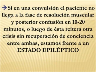 Si en una convulsión el paciente no
llega a la fase de resolución muscular
y posterior confusión en 10-20
minutos, o luego de ésta reitera otra
crisis sin recuperación de conciencia
entre ambas, estamos frente a un
ESTADO EPILÉPTICO
 