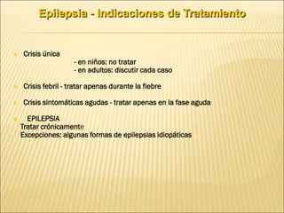 Epilepsia - Indicaciones de Tratamiento
 Crisis única
- en niños: no tratar
- en adultos: discutir cada caso
 Crisis febril - tratar apenas durante la fiebre
 Crisis sintomáticas agudas - tratar apenas en la fase aguda
 EPILEPSIA
Tratar crónicamente
Excepciones: algunas formas de epilepsias idiopáticas
 