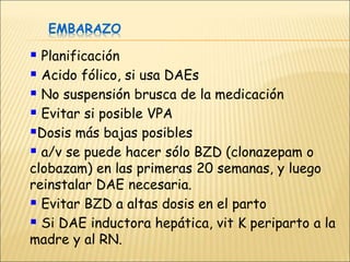 EMBARAZO
 Planificación
 Acido fólico, si usa DAEs
 No suspensión brusca de la medicación
 Evitar si posible VPA
Dosis más bajas posibles
 a/v se puede hacer sólo BZD (clonazepam o
clobazam) en las primeras 20 semanas, y luego
reinstalar DAE necesaria.
 Evitar BZD a altas dosis en el parto
 Si DAE inductora hepática, vit K periparto a la
madre y al RN.
 