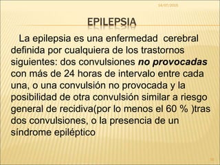 EPILEPSIA
La epilepsia es una enfermedad cerebral
definida por cualquiera de los trastornos
siguientes: dos convulsiones no provocadas
con más de 24 horas de intervalo entre cada
una, o una convulsión no provocada y la
posibilidad de otra convulsión similar a riesgo
general de recidiva(por lo menos el 60 % )tras
dos convulsiones, o la presencia de un
síndrome epiléptico
14/07/2015
10
 