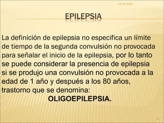 EPILEPSIA
14/07/2015
11
La definición de epilepsia no especifica un límite
de tiempo de la segunda convulsión no provocada
para señalar el inicio de la epilepsia, por lo tanto
se puede considerar la presencia de epilepsia
si se produjo una convulsión no provocada a la
edad de 1 año y después a los 80 años,
trastorno que se denomina:
OLIGOEPILEPSIA.
 