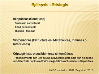 Epilepsia - Etiología
1. Idiopáticas (Genéticas)
- Sin lesión estructural
- Edad dependiente
- Historia familiar
2. Sintomáticas (Estructurales, Metabólicas, Inmunes o
Infecciosas)
3. Criptogénicas o posiblemente sintomáticas
- Probablemente con una causa subyacente, pero esta aún no puede
ser detectada por los métodos diagnósticos actualmente disponibles
ILAE Commission, 1989; Berg et al., 2010
 