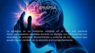 EPILEPSIA
La epilepsia es un trastorno cerebral en el cual una persona
tiene convulsiones repetidas durante un tiempo. Las convulsiones son
episodios de actividad descontrolada y anormal de las neuronas que
puede causar cambios en la atención o el comportamiento.
 