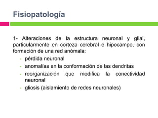 Fisiopatología


1- Alteraciones de la estructura neuronal y glial,
particularmente en corteza cerebral e hipocampo, con
formación de una red anómala:
   • pérdida neuronal

   • anomalías en la conformación de las dendritas

   • reorganización    que modifica la conectividad
      neuronal
   • gliosis (aislamiento de redes neuronales)
 
