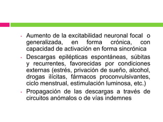 •   Aumento de la excitabilidad neuronal focal o
    generalizada, en forma crónica, con
    capacidad de activación en forma sincrónica
•   Descargas epilépticas espontáneas, súbitas
    y recurrentes, favorecidas por condiciones
    externas (estrés, privación de sueño, alcohol,
    drogas ilícitas, fármacos proconvulsivantes,
    ciclo menstrual, estimulación luminosa, etc.)
•   Propagación de las descargas a través de
    circuitos anómalos o de vías indemnes
 