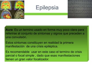 Epilepsia


Aura Es un termino usado en forma muy poco clara para
referirse al conjunto de síntomas y signos que preceden a
una convulsión.
Estos síntomas constituyen en realidad la primera
manifestación de una crisis epiléptica.
Es recomendable usar en este caso el termino de crisis
parcial o focal simple , dado que esas manifestaciones
tienen un gran valor focalizador.
 