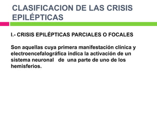 CLASIFICACION DE LAS CRISIS
EPILÉPTICAS

I.- CRISIS EPILÉPTICAS PARCIALES O FOCALES

Son aquellas cuya primera manifestación clínica y
electroencefalográfica indica la activación de un
sistema neuronal de una parte de uno de los
hemisferios.
 