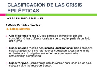 CLASIFICACION DE LAS CRISIS
    EPILÉPTICAS
I.- CRISIS EPILÉPTICAS PARCIALES


1.-Crisis Parciales Simples :
a.-Signos Motores

   Crisis motoras focales. Crisis parciales expresadas por una
    convulsión tónica o clónica localizada de cualquier parte de un lado
    del cuerpo.

   Crisis motoras focales con marcha (Jacksoniana). Crisis parciales
    caracterizadas por síntomas motores que pasan sucesivamente de
    un territorio a otro siguiendo el orden de su representación
    somatotópica prerolándica .

   Crisis versivas. Consisten en una desviación conjugada de los ojos,
    cabeza y algunas veces del tronco .
 