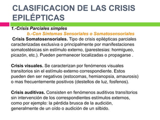 CLASIFICACION DE LAS CRISIS
EPILÉPTICAS
1.-Crisis Parciales simples
        b.-Con Síntomas Sensoriales o Somatosensoriales
 Crisis Somatosensoriales. Tipo de crisis epilépticas parciales
caracterizadas exclusiva o principalmente por manifestaciones
somatostésicas sin estímulo externo, (parestesias: hormigueo,
picazón, etc.). Pueden permanecer localizadas o propagarse .

Crisis visuales. Se caracterizan por fenómenos visuales
transitorios sin el estímulo externo correspondiente. Estos
pueden den ser negativos (estocomas, hemianopsia, amaurosis)
o mas frecuentemente positivos (destellos de luz, fosfenos).

Crisis auditivas. Consisten en fenómenos auditivos transítorios
sin intervención de los correspondientes estímulos externos,
como por ejemplo: la pérdida brusca de la audición,
generalmente de un oído o audición de un silbido.
 