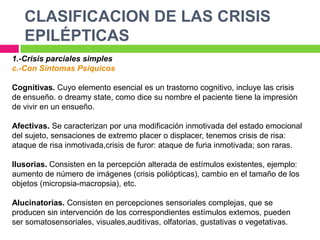 CLASIFICACION DE LAS CRISIS
   EPILÉPTICAS
1.-Crisis parciales simples
c.-Con Síntomas Psíquicos

Cognitivas. Cuyo elemento esencial es un trastorno cognitivo, incluye las crisis
de ensueño. o dreamy state, como dice su nombre el paciente tiene la impresión
de vivir en un ensueño.

Afectivas. Se caracterizan por una modificación inmotivada del estado emocional
del sujeto, sensaciones de extremo placer o displacer, tenemos crisis de risa:
ataque de risa inmotivada,crisis de furor: ataque de furia inmotivada; son raras.

Ilusorias. Consisten en la percepción alterada de estímulos existentes, ejemplo:
aumento de número de imágenes (crisis poliópticas), cambio en el tamaño de los
objetos (micropsia-macropsia), etc.

Alucinatorias. Consisten en percepciones sensoriales complejas, que se
producen sin intervención de los correspondientes estímulos externos, pueden
ser somatosensoriales, visuales,auditivas, olfatorias, gustativas o vegetativas.
 