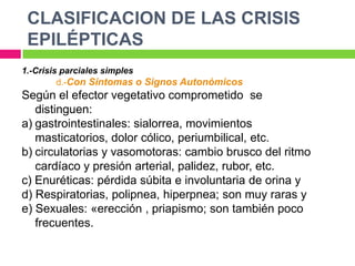 CLASIFICACION DE LAS CRISIS
 EPILÉPTICAS
1.-Crisis parciales simples
         d.-Con Síntomas o Signos Autonómicos
Según el efector vegetativo comprometido se
   distinguen:
a) gastrointestinales: sialorrea, movimientos
   masticatorios, dolor cólico, periumbilical, etc.
b) circulatorias y vasomotoras: cambio brusco del ritmo
   cardíaco y presión arterial, palidez, rubor, etc.
c) Enuréticas: pérdida súbita e involuntaria de orina y
d) Respiratorias, polipnea, hiperpnea; son muy raras y
e) Sexuales: «erección , priapismo; son también poco
   frecuentes.
 