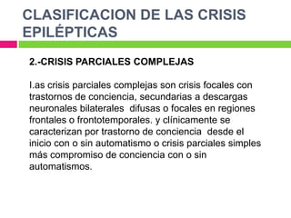 CLASIFICACION DE LAS CRISIS
EPILÉPTICAS
2.-CRISIS PARCIALES COMPLEJAS

I.as crisis parciales complejas son crisis focales con
trastornos de conciencia, secundarias a descargas
neuronales bilaterales difusas o focales en regiones
frontales o frontotemporales. y clínicamente se
caracterizan por trastorno de conciencia desde el
inicio con o sin automatismo o crisis parciales simples
más compromiso de conciencia con o sin
automatismos.
 