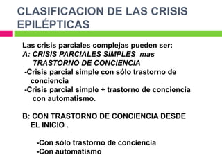 CLASIFICACION DE LAS CRISIS
EPILÉPTICAS
Las crisis parciales complejas pueden ser:
A: CRISIS PARCIALES SIMPLES mas
   TRASTORNO DE CONCIENCIA
-Crisis parcial simple con sólo trastorno de
  conciencia
-Crisis parcial simple + trastorno de conciencia
   con automatismo.

B: CON TRASTORNO DE CONCIENCIA DESDE
  EL INICIO .

    -Con sólo trastorno de conciencia
    -Con automatismo
 