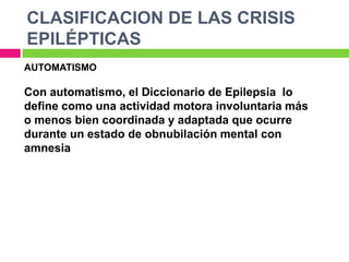 CLASIFICACION DE LAS CRISIS
EPILÉPTICAS
AUTOMATISMO

Con automatismo, el Diccionario de Epilepsia lo
define como una actividad motora involuntaria más
o menos bien coordinada y adaptada que ocurre
durante un estado de obnubilación mental con
amnesia
 