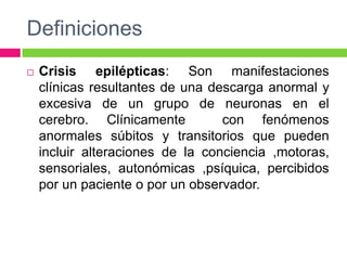 Definiciones
   Crisis epilépticas: Son manifestaciones
    clínicas resultantes de una descarga anormal y
    excesiva de un grupo de neuronas en el
    cerebro. Clínicamente         con fenómenos
    anormales súbitos y transitorios que pueden
    incluir alteraciones de la conciencia ,motoras,
    sensoriales, autonómicas ,psíquica, percibidos
    por un paciente o por un observador.
 