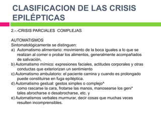 CLASIFICACION DE LAS CRISIS
EPILÉPTICAS
2.-.-CRISIS PARCIALES COMPLEJAS

AUTOMATISMOS
Sintomatológicamente se distinguen:
a) Automatismo alimentario: movimiento de la boca iguales a lo que se
    realizan al comer o probar los alimentos, generalmente acompañados
    de salivación,
b) Automatismo mímico: expresiones faciales, actitudes corporales y otras
    conductas que exteriorizan un sentimiento
c) Automatismo ambulatorio: el paciente camina y cuando es prolongado
    puede constituirse en fuga epíléptica.
d) Automatismo gestual: gestos simples o complejo^
    como rascarse la cara, frotarse las manos, manosearse los geni*
    tales abrocharse o desabrocharse, etc. y
e) Automatismos verbales murmurar, decir cosas que muchas veces
    resulten incomprensibles.
 