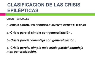 CLASIFICACION DE LAS CRISIS
EPILÉPTICAS
CRISIS PARCIALES

3.-CRISIS PARCIALES SECUNDARIAMENTE GENERALIZADAS

a.-Crisis parcial simple con generalización .

b.-Crisis parcial compleja con generalización .

c.-Crisis parcial simple más crisis parcial compleja
mas generalización.
 